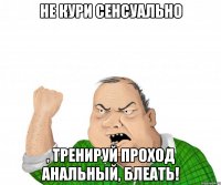 Не кури сенсуально , тренируй проход анальный, блеать!