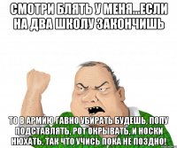 Смотри блять у меня...если на два школу закончишь То в армию гавно убирать будешь, попу подставлять, рот окрывать, и носки нюхать. Так что учись пока не поздно!