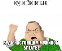 Сдавай экзамен будь настоящим мужиком блеать!