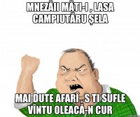 Mnezăii măti-i , lasa campiutăru şela Mai dute afarî , s ti sufle vîntu oleacă-n cur