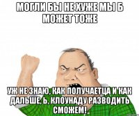 могли бы не хуже мы б может тоже уж не знаю, как получаетца и как дальше, Ь, клоунаду разводить сможем!