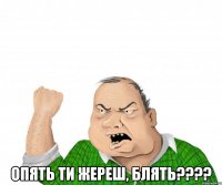  Опять ти жереш, блять????