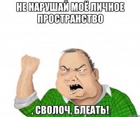 Не нарушай моё личное пространство , сволоч, блеать!