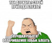 ТАК ДЕРЖАТЬ! СТРОЙ ПРИВОДА БЛЕАТЬ! ЛУЧШАЯ РАБОТА - ОПЛАЧИВАЕМОЕ ХОББИ, БЛЕАТЬ