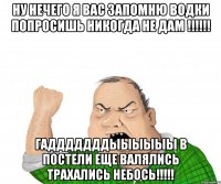 Ну нечего я вас запомню водки попросишь никогда не дам !!!!!! Гадддддддыыыыыы в постели еще валялись трахались небось!!!!!