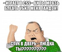 ~играет в Css~ АХ ТЫ МРАЗЬ БЛЕАТЬ УБИЛ МЕНЯ ГАНДОН! ~стук в дверь~ ЛЮДКА ТЫ??????????