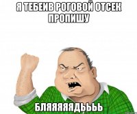 Я тебеив роговой отсек пропишу Бляяяяядьььь
