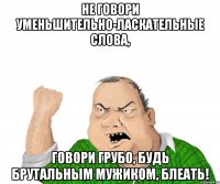 Не говори уменьшительно-ласкательные слова, говори грубо, будь брутальным мужиком, блеать!