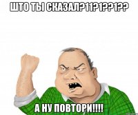 што ты сказал?11?1??1?? А ну повтори!!!!