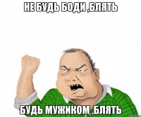 Не будь Боди ,блять Будь мужиком ,блять