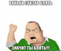 ВАНЬКА СКАЗАВ БЛЯТЬ ЗНАЧИТ ТЫ БЛЯТЬ!!!