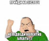 Прийди на зустріч Не підведи колектив блеать! :)