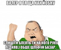 ВАЛЕР Я ТЯ ЩА КАК ЙОБНУ СЛИШ ТИ БЛЕЯТЬ ТИ НА КОГО РУКУ ПІДНЯВ,І ОБШЕ ШЛІФУЙ БАЗАР.