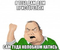 Я тебе дам дом присторелых Сам туда колобком катись