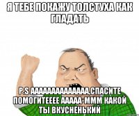я тебе покажу толстуха как гладать p.S аааааааааааааа,спасите помогитееее ааааа-ммм какой ты вкусненький
