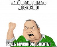 Умей проигрывать достойно! Будь мужиком, блеать!