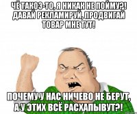 Чё такоэ-то, я никак не пойму?! Давай рекламируй, продвигай товар мне тут! Почему у нас ничево не берут, а у этих всё расхапывут?!