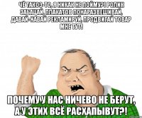 Чё такоэ-то, я никак не пойму?! Ролик забацай, плакатов понаразвешивай, давай-навай рекламируй, продвигай товар мне тут! Почему у нас ничево не берут, а у этих всё расхапывут?!