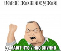 только истенные идиоты думают что у нас скучно