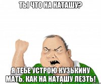 Ты что на Наташу? Я тебе устрою Кузькину Мать. Как на Наташу лезть!