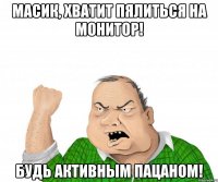 Масик, хватит пялиться на монитор! Будь активным пацаном!