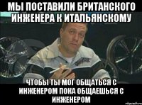 Мы поставили британского инженера к итальянскому чтобы ты мог общаться с инженером пока общаешься с инженером