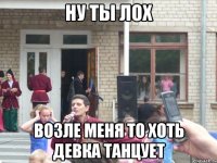 ну ты лох возле меня то хоть девка танцует