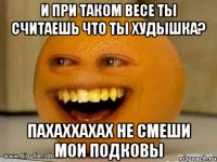 И при таком весе ты считаешь что ты худышка? пахаххахах не смеши мои подковы