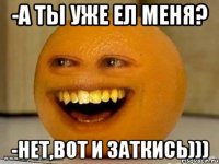 -А ты уже ел меня? -нет,вот и заткись)))