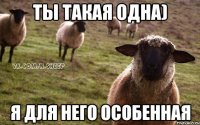 Ты такая одна) Я для него особенная