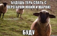 будешь терь спать с перегаром моим и жарой) буду