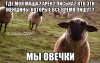 Где моя Маша? Арен? Писька? Кто эти женщины которые все время пишут? мы овечки