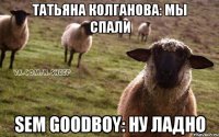 Татьяна Колганова: мы спали Sem Goodboy: ну ладно