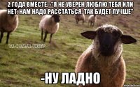 2 года вместе. -"Я не уверен люблю тебя или нет. Нам надо расстаться, так будет лучше" -Ну ладно