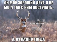 он мой хороший друг, я не могу так с ним поступать. а, ну ладно тогда