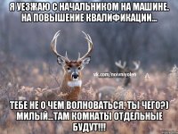 я уезжаю с начальником на машине. на повышение квалификации... Тебе не о чем волноваться, ты чего?) милый...там комнаты отдельные будут!!!