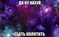 ДА НУ НАХУЙ ЕБАТЬ КОЛОТИТЬ