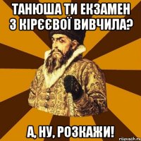 Танюша ти екзамен з Кірєєвої вивчила? А, ну, розкажи!