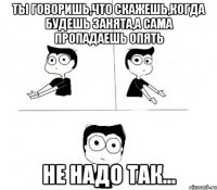 ты говоришь,что скажешь,когда будешь занята,а сама пропадаешь опять не надо так...