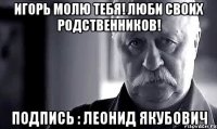 Игорь молю тебя! Люби своих родственников! Подпись : Леонид Якубович