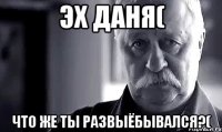 Эх Даня( Что же ты развыёбывался?(