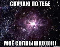 Скучаю по тебе Моё солнышко))))))