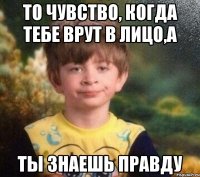 То чувство, когда тебе врут в лицо,а ты знаешь правду