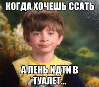 Когда хочешь ссать А лень идти в туалет...