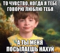 То чувство, когда я тебе говорю люблю тебя а ты меня посылаешь нахуй