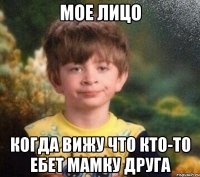 мое лицо когда вижу что кто-то ебет мамку друга