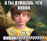 А ты думаешь ,что яяяяя не живой????????????