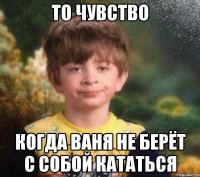 То чувство когда Ваня не берёт с собой кататься