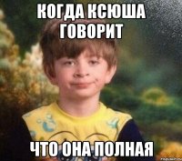 когда ксюша говорит что она полная