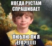 когда рустам спрашивает люблю ли я его?!)))))